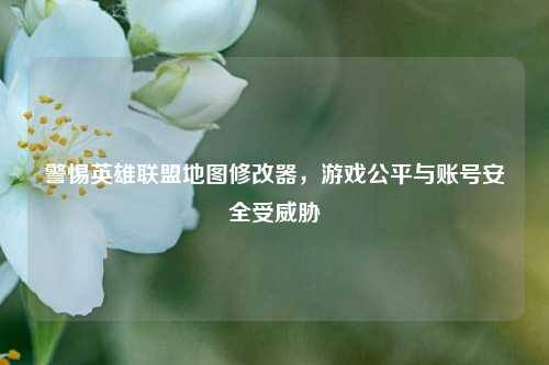 警惕英雄联盟地图修改器,游戏公平与账号安全受威胁