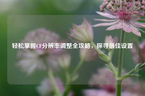 轻松掌握CF分辨率调整全攻略,探寻更佳设置
