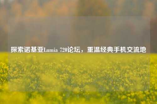 探索诺基亚Lumia 720论坛,重温经典手机交流地