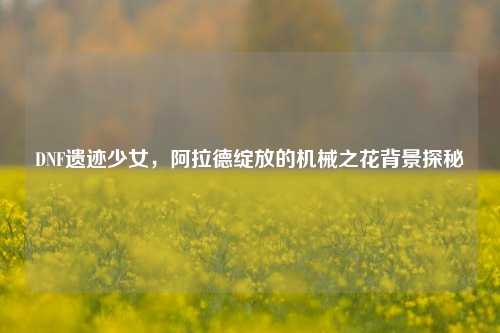 DNF遗迹少女,阿拉德绽放的机械之花背景探秘