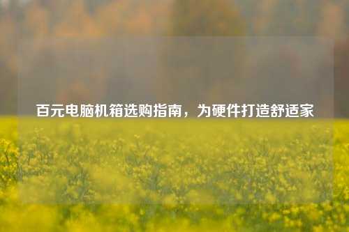 百元电脑机箱选购指南,为硬件打造舒适家