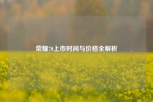 荣耀70上市时间与价格全解析