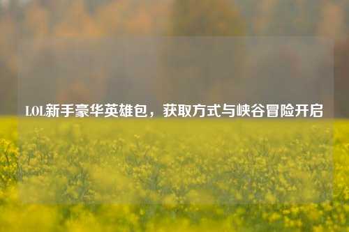 LOL新手豪华英雄包,获取方式与峡谷冒险开启