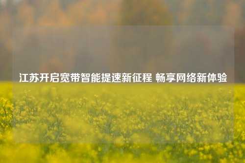 江苏开启宽带智能提速新征程 畅享 新体验